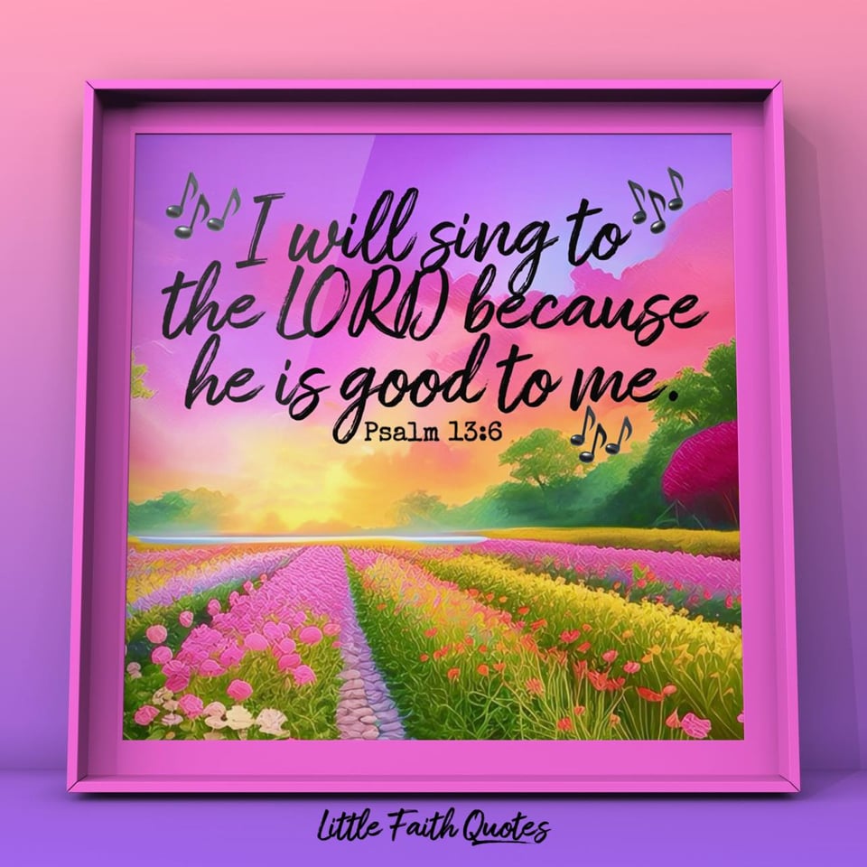"I will sing to the LORD because he is good to me." ~Psalm 13:6. This Bible Verse is framed in a pink-purple frame. Inside the frame a field of beautiful pink flowers stretches out into a heavenly sunset. Pink clouds pop in the blue-violet sky. Image by: @Little Faith Quotes.