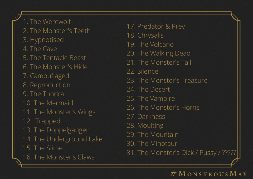 A black background card with golden filigree and golden text. In the bottom righthand corner is text that reads #MonstrousMay.   The 31 prompts for the 31 days read as follows:  1. The Werewolf 2. The Monster's Teeth 3. Hypnotised 4. The Cave 5. The Tentacle Beast 6. The Monster's Hide 7. Camouflaged 8. Reproduction 9. The Tundra 10. The Mermaid 11. The Monster's Wings 12.  Trapped 13. The Doppelganger 14. The Underground Lake 15. The Slime 16. The Monster's Claws 17. Predator & Prey 18. Chrysalis 19. The Volcano 20. The Walking Dead 21. The Monster's Tail 22. Silence 23. The Monster's Treasure 24. The Desert 25. The Vampire 26. The Monster's Horns 27. Darkness 28. Moulting 29. The Mountain 30. The Minotaur 31. The Monster's Dick / Pussy / ?????