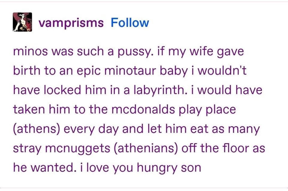 minos was such a pussy. if my wife gave birth to an epic minotaur baby i wouldn't have locked him in a labyrinth. i would have taken him to the mcdonalds play place (athens) every day and let him eat as many stray mcnuggets (athenians) off the floor as he wanted. i love you hungry son