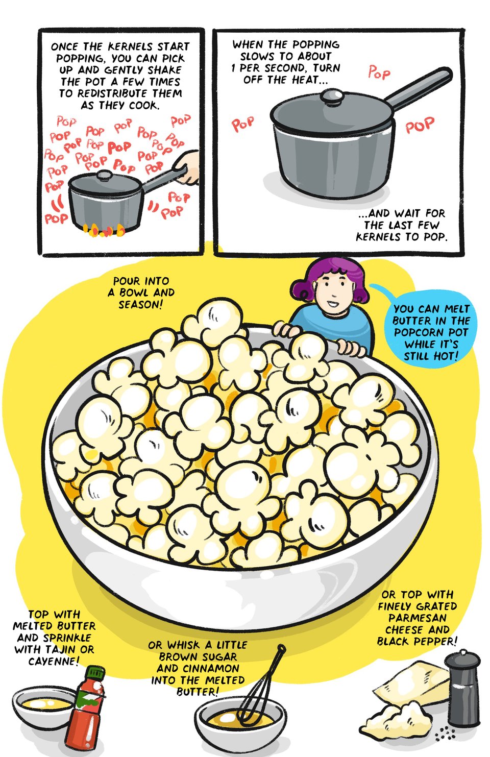 Once they start popping, you can pick up and shake the pan a few times to redistribute the kernels When the popping slows to about 1 per second, turn the heat off, but leave the pot on the stove and wait for the last few kernels to pop Pour into a bowl and season! Seasoning ideas: You can Melt butter in the popcorn pan while it’s still hot! Drizzle with butter and sprinkle with tajin or cayenne Or Whisk a little brown sugar and cinnamon into the melted butter for sweeter popcorns Top with Finely grated parmesan cheese and black pepper
