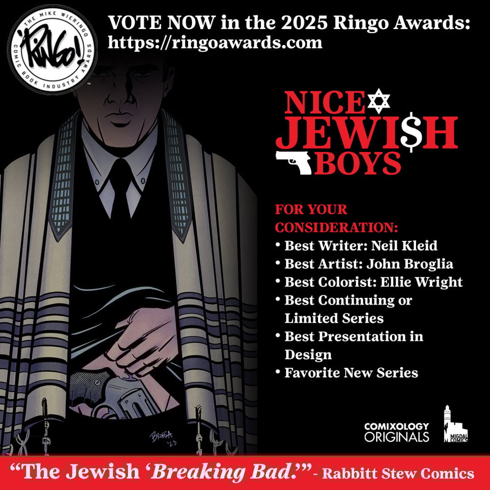Vote now in the 2025 Ringo Awards! Nice Jewish Boys, by Kleid, Broglia and Wright from Comixology Originals, is eligible to be nominated at https://ringoawards.com - for your consideration, you can nominate Neil Kleid as best writer, John Broglia as best artist, Ellie Wright as best colorist, or nominate the book for best continuing or limited series, favorite new series and best presentation in design. Rabbitt Stew Comics called the book "The Jewish Breaking Bad." The image is black, with white and red text, showing a Jewish man in a tallit, with a gun in his waistband. The Comixology Originals and Migdal Comics logos are in the bottom right corner, in white. The Nice Jewish Boys and Ringo logos are up at the top.