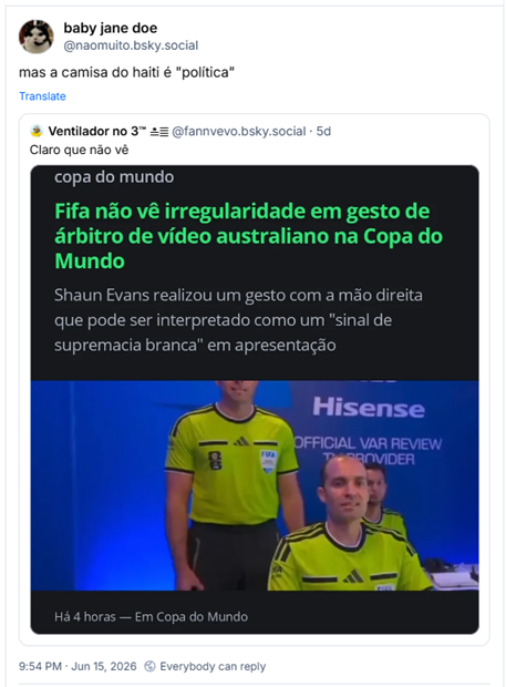 Post de baby jane doe (@naomuito.bsky.social): mas a camisa do haiti é "política"
Citação ao post de Ventilador no 3™ ≛≣ (@fannvevo.bsky.social): Claro que não vê (Captura de tela de uma notícia sobre a Copa do Mundo. No topo, lê-se "copa do mundo" em letras minúsculas. Logo abaixo, há a manchete em destaque: "Fifa não vê irregularidade em gesto de árbitro de vídeo australiano na Copa do Mundo". Abaixo do título, há um subtítulo: "Shaun Evans realizou um gesto com a mão direita que pode ser interpretado como um 'sinal de supremacia branca' em apresentação", e embaixo, novamente a imagem da sala do VAR e o australiano fazendo o sinal)