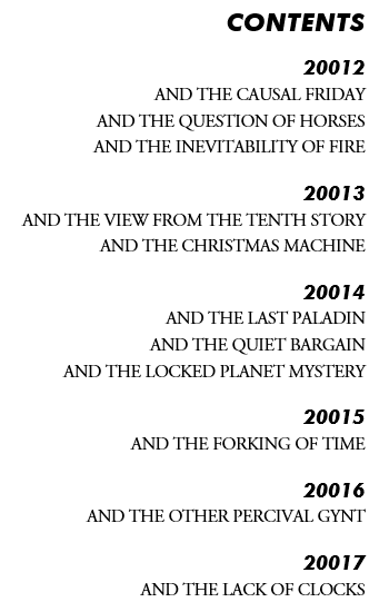 Contents | 20012 | and the Causal Friday | and the Question of Horses | and the Inevitability of Fire | 20013 | and the View from the Tenth Story | and the Christmas Machine | 20014 | and the Last Paladin | and the Quiet Bargain | and the Locked Planet Mystery | 20015 | and the Forking of Time | 20016 | and the Other Percival Gynt | 20017 | and the Lack of Clocks