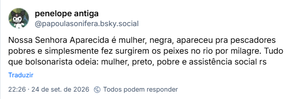 Post de penelope antiga(@papoulasonifera.bsky.social): Nossa Senhora Aparecida é mulher, negra, apareceu pra pescadores pobres e simplesmente fez surgirem os peixes no rio por milagre. Tudo que bolsonarista odeia: mulher, preto, pobre e assistência social rs