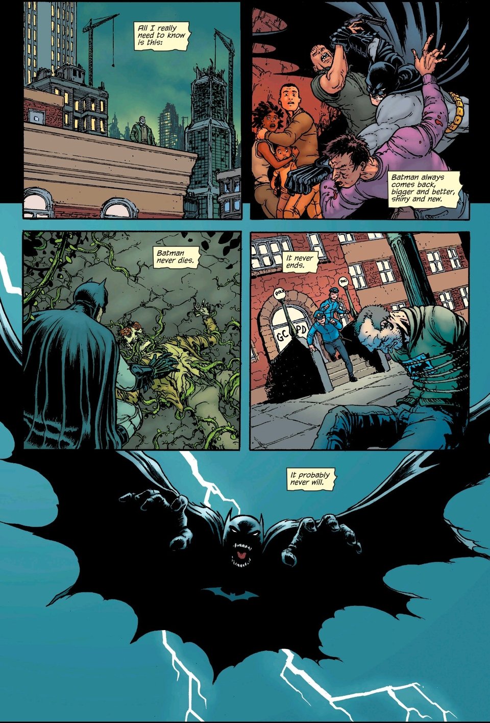 Gordon narrates over a Chris Burnham montage page; Panel 1 he looks out over the city. "All I really need to know is this:" Panel 2 Batman disarms and puts down a pair of muggers threatening a family. "Batman always comes back, bigger and better, shiny and new." Panel 3 Batman investigates a horribly mutilated Poison Ivy victim. "Batman never dies." Panel 4 a pair of cops run out the front door of their precinct towards a guy tied up out front with a paper on his chest with a bat drawn on it. "It never ends." Panel 5 a Batman in nightmarish silhouette leaps towards the reader, only his furious open mouth visible, against the lightning backdrop of the famous DKR cover. "It probably never will."