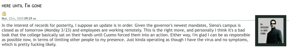 clip of a DW entry reading: In the interest of records for posterity, I suppose an update is in order. Given the governor's newest mandates, Siena's campus is closed as of tomorrow (Monday 3/23) and employees are working remotely. This is the right move, and personally I think it's a bad look that the college basically sat on their hands until Cuomo forced them into an action. Either way, I'm glad I can be as responsible as possible now, in terms of limiting other people to my presence. Just kinda operating as though I have the virus and no symptoms, which is pretty fucking likely.