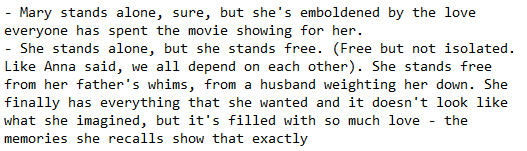 Screenshot of a txt that reads: "- Mary stands alone, sure, but she's emboldened by the love everyone has spent the movie showing for her. - She stands alone, but she stands free. (Free but not isolated. Like Anna said, we all depend on each other). She stands free from her father's whims, from a husband weighting her down. She finally has everything that she wanted and it doesn't look like what she imagined, but it's filled with so much love - the memories she recalls show that exactly"