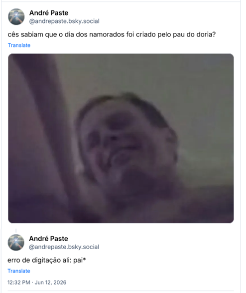 Post de André Paste‬ ( ‪@andrepaste.bsky.social‬) :

“cês sabiam que o dia dos namorados foi criado pelo pau do doria?”

Post contém imagem do rosto de Dória em suposta suruba

Post de André Paste‬ ( ‪@andrepaste.bsky.social‬) em resposta ao primeiro post :

“erro de digitação ali: pai*”