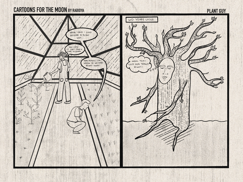 Two panel comic. The title says cartoons for the moon by rabidya on the top left. On the top right it says plant guy. The first panel is a drawing of two people inside a greenhouse. One of them is working there watering plants and facing the left. He is wearing overalls and a hat. The guy on the right is bent over looking at plants and speaks first saying, “man, I wish I could become a plant guy…”. The first guy then speaks and says, “you can! It just takes time to learn.” The guy on the right speaks again and says, “wow, really? I’m going to go start right away!” Panel two says “60 years later…” and is a drawing of the guy on the right from panel 1 as a tree with a face. There is a speech bubble and he is thinking “wow, that guy was totally right!”