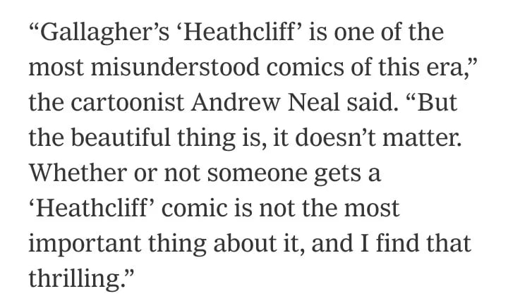 From the New York Times article on Heathcliff cartoonist Peter Gallagher:

“Gallagher’s ‘Heathcliff’ is one of the most misunderstood comics of this era,” the cartoonist Andrew Neal said. “But the beautiful thing is, it doesn’t matter. Whether or not someone gets a ‘Heathcliff’ comic is not the most important thing about it, and I find that thrilling.”