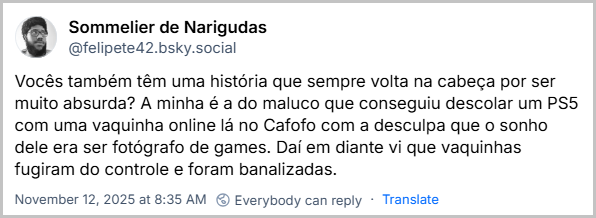 Post de Sommelier de Narigudas (@felipete42.bsky.social) com o texto: Vocês também têm uma história que sempre volta na cabeça por ser muito absurda? A minha é a do maluco que conseguiu descolar um PS5 com uma vaquinha online lá no Cafofo com a desculpa que o sonho dele era ser fotógrafo de games. Daí em diante vi que vaquinhas fugiram do controle e foram banalizadas.
