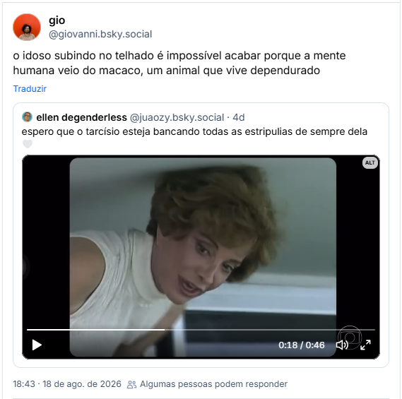 Post de gio (@giovanni.bsky.social): o idoso subindo no telhado é impossível acabar porque a mente humana veio do macaco, um animal que vive dependurado
Citação ao post de ellen degenderless (@juaozy.bsky.social): espero que o tarcísio esteja bancando todas as estripulias de sempre dela 🤍 (Vídeo com trecho do especial Tributo da Rede Globo à Glória Menezes mostrando um momento do ano de 1996 em que Glória está cuidando das plantas na sacada de seu apartamento no Rio e Tarcísio Meira surge na janela para avisar que tem uma ligação de Marco Nanini. Ela larga tudo e vai atendê-lo.)