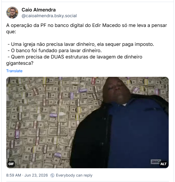 Post de Caio Almendra (@caioalmendra.bsky.social): A operação da PF no banco digital do Edir Macedo só me leva a pensar que:
- Uma igreja não precisa lavar dinheiro, ela sequer paga imposto.
- O banco foi fundado para lavar dinheiro.
- Quem precisa de DUAS estruturas de lavagem de dinheiro gigantesca?
(gif de Huell Babineaux, de Breaking Bad, deitando numa montanha de dinheiro)