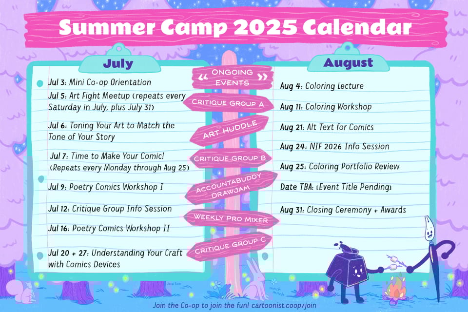 A colorful graphic announcing the Cartoonist Cooperative's first Summer Camp 2025 Calendar with the Co-op's mascots Inkling (an inkwell) and Nibford (a dip pen) roasting marshmallows over a campfire at night in the woods. Fireflies and stars dot the scene, and a rabbit and squirrel look on in curiosity. Two giant clipboards announce the events slated for each month, and a tall sign post in the middle indicates that the following events are ongoing throughout each month: Critique Group A, Art Huddle, Critique Group B, AccountaBuddy DrawJam, Monthly Pro Mixer, and Critique Group C. The events scheduled for July are the following: Mini Co-op Orientation, Art Fight Meetup all throughout July, Toning Your Art to Match the Tone of Your Story, Time to Make Your Comic! every Monday through the end of August, Poetry Comics Workshops One and Two, Critique Group Info Session, and Understanding Your Craft with Comics Devices. And the events scheduled for August are the following: Coloring Lecture, Coloring Workshop, Alt Text for Comics, NIF 2026 Info Session, Coloring Portfolio Review, a mystery event with a pending title, and the Closing Ceremony and Awards.