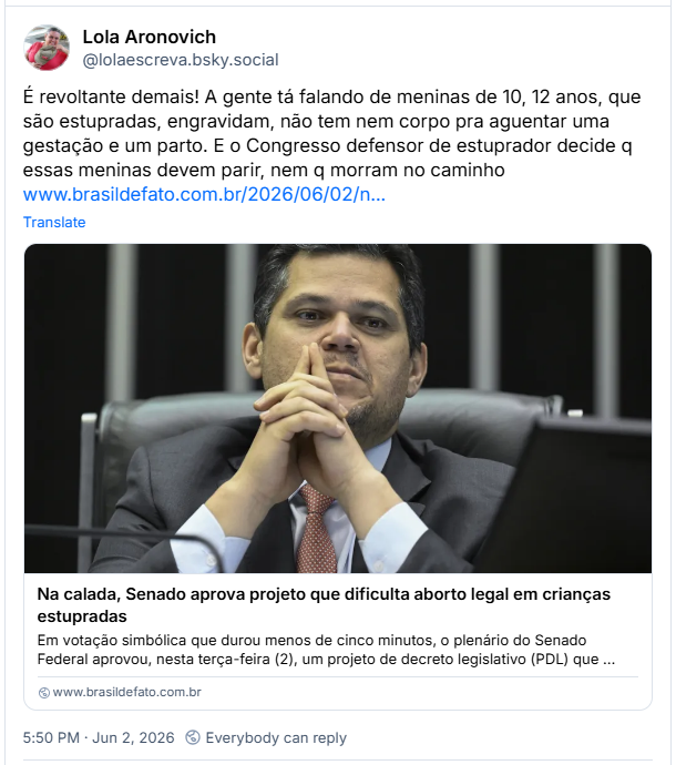 Post de Lola Aronovich (@lolaescreva.bsky.social): É revoltante demais! A gente tá falando de meninas de 10, 12 anos, que são estupradas, engravidam, não tem nem corpo pra aguentar uma gestação e um parto. E o Congresso defensor de estuprador decide q essas meninas devem parir, nem q morram no caminho (Post contém link para a notícia: Na calada, Senado aprova projeto que dificulta aborto legal em crianças estupradas)