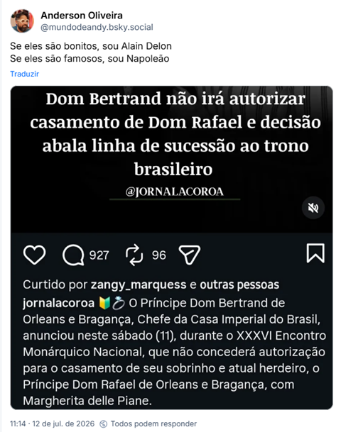 Post de Anderson Oliveira (@mundodeandy.bsky.social): "Se eles são bonitos, sou Alain Delon
Se eles são famosos, sou Napoleão"
Post contém uma captura de tela com o texto:
Dom Bertrand não irá autorizar
casamento de Dom Rafael e decisão
abala linha de sucessão ao trono
brasileiro
@JORNALACOROA
O Príncipe Dom Bertrand de Orleans e Bragança, Chefe da Casa Imperial do Brasil, anunciou neste sábado (11), durante o XXXVI Encontro Monárquico Nacional, que não concederá autorização para o casamento de seu sobrinho e atual herdeiro, o Príncipe Dom Rafael de Orleans e Bragança, com Margherita delle Piane.