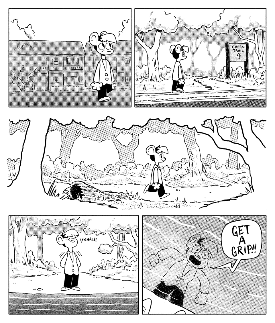 p1: Autumn is walking away from their apartment complex. p2: They are walking on the sidewalk towards a wooded area, where a sign reads “Creek Trail” with an arrow pointing to the woods. p3: They walk happily along a path through the trees. p4: Reaching the edge of a creek, they smile and inhale, leaning back. p5: They lean down and scream at their reflection in the creek. Autumn: Get a grip!!!