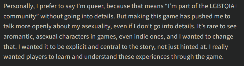 Quote from the article. It reads: "Personally, I prefer to say I’m queer, because that means “I’m part of the LGBTQIA+ community” without going into details. But making this game has pushed me to talk more openly about my asexuality, even if I don’t go into details. It’s rare to see aromantic, asexual characters in games, even indie ones, and I wanted to change that. I wanted it to be explicit and central to the story, not just hinted at. I really wanted players to learn and understand these experiences through the game."