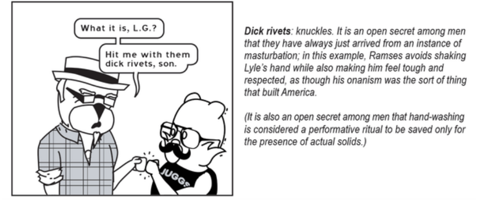 Ramses Luther Smuckles bumps knuckles with Lyle, saying "What it is, L.G.? Hit me with them dick rivets, son." A caption to the right explains: Dick rivets: knuckles. It is an open secret among men that they have always just arrived from an instance of masturbation; in this example, Ramses avoids sharking Lyle's hand while also making him feel tough and respected, as though his onanism was the sort of thing that built America. (It is also an open secret among men that hand-washing is considered a performative ritual to be saved only for the presence of actual solids.)