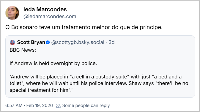 Post de Ieda Marcondes (@iedamarcondes.com) com o texto: “O Bolsonaro teve um tratamento melhor do que de príncipe.” compartilhando post de Scott Bryan ( @scottygb.bsky.social) com o texto:
BBC News:
If Andrew is held overnight by police.
'Andrew will be placed in "a cell in a custody suite" with just "a bed and a toilet", where he will wait until his police interview. Shaw says "there'll be no special treatment for him".'
Tradução livre: BBC News:
Se Andrew ficar detido pela polícia durante a noite.
"Andrew será colocado em uma cela em uma delegacia com apenas uma cama e um banheiro, onde vai aguardar até seu interrogatório policial. Shaw afirma que ele não deve receber nenhum tratamento especial."