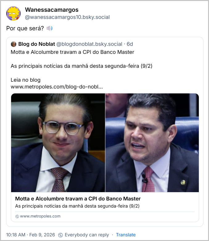 Post de Wanessacamargos (@wanessacamargos10.bsky.social) com o texto: “Por que será? 🔊” repostando um post do Blog do Noblat (@blogdonoblat.bsky.social) com o texto: “Motta e Alcolumbre travam a CPI do Banco Master
As principais notícias da manhã desta segunda-feira (9/2)
Leia no blog
http://metropoles.com/blog-do-noblat/motta-e-alcolumbre-travam-a-cpi-do-banco-master