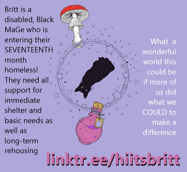 Graphic alerts to a mutual aid need: a central image of an upside down black cat, a toadstool, and a pink potion, are surrounded by swirls and stars. Text says 'Britt is a disabled, Black MaGe who is entering their SEVENTEENTH month homeless! They need all support for immediate shelter and basic needs as well as long-term rehousing. What a wonderful world this could be if more of us did what we COULD to make a difference.' You are directed to support via linktr.ee/hiitsbritt