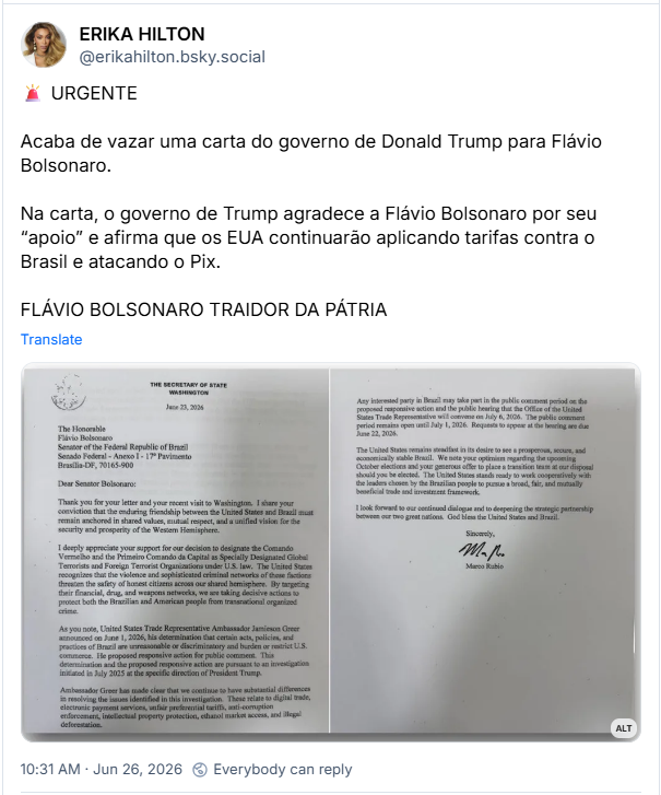 Post de ERIKA HILTON (@erikahilton.bsky.social): 🚨 URGENTE
Acaba de vazar uma carta do governo de Donald Trump para Flávio Bolsonaro.
Na carta, o governo de Trump agradece a Flávio Bolsonaro por seu “apoio” e afirma que os EUA continuarão aplicando tarifas contra o Brasil e atacando o Pix.
FLÁVIO BOLSONARO TRAIDOR DA PÁTRIA
(Print da carta enviada por Marco Rubio, secretário de estado dos Estados Unidos, ao senador Flávio Bolsonaro. Por conta do limite de caracteres da função de texto alternativo do BlueSky, sua reprodução na íntegra é inviável.)