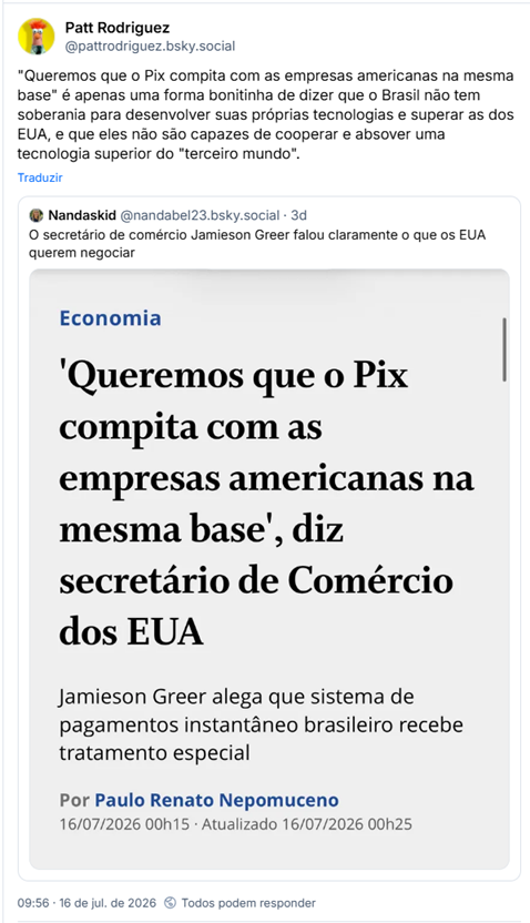 Post de Patt Rodriguez (@pattrodriguez.bsky.social):
"Queremos que o Pix compita com as empresas americanas na mesma base" é apenas uma forma bonitinha de dizer que o Brasil não tem soberania para desenvolver suas próprias tecnologias e superar as dos EUA, e que eles não são capazes de cooperar e absover uma tecnologia superior do "terceiro mundo".
Compartilhando post de Nandaskid (@nandabel23.bsky.social):
O secretário de comércio Jamieson Greer falou claramente o que os EUA querem negociar
Post contém captura de tela com o texto: Economia - 'Queremos que o Pix compita com as empresas americanas na mesma base', diz secretário de Comércio dos EUA Jamieson Greer alega que sistema de pagamentos instantâneo brasileiro recebe tratamento especial. Por Paulo Renato Nepomuceno
