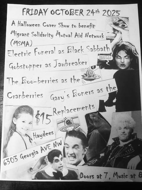FRIDAY, OCTOBER 24, 2025  A Halloween Cover Show to benefit Migrant Solidarity Mutual Aid.   Electric Funeral as Black Sabbath Gobstopper as Jawbreaker  The Boo-berries as The Cranberries  Gary’s Boners as The Replacements  $15 Haydee’s 6303 Georgia Ave. NE  Doors at 7, Music at 8
