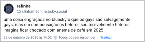Post de rafinha (‪@rafinhamachine.bsky.social‬) com o texto: uma coisa engraçada no bluesky é que os gays são selvagemente gays, mas em compensação os heteros sao terrivelmente heteros. imagina ficar chocado com enema de café em 2025
