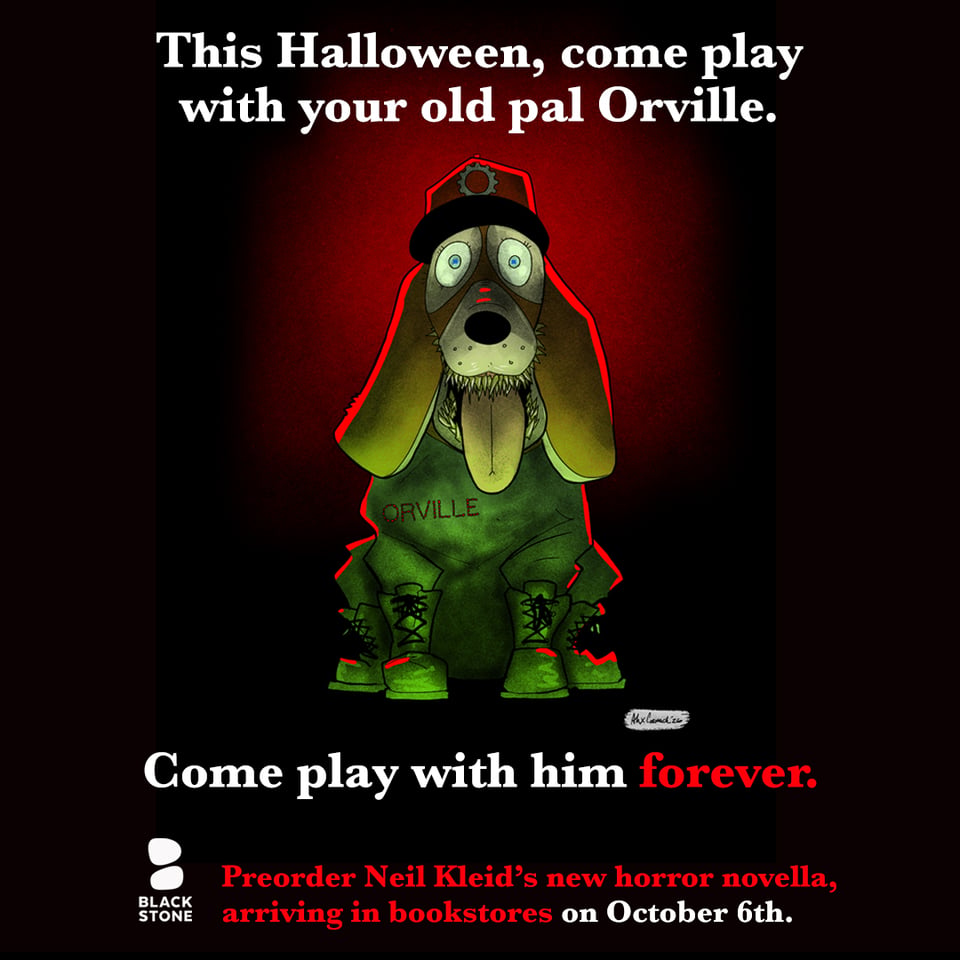 promo for "Return to the Motherfreaking Factory", a horror novella by Neil Kleid, in bookstores on 10.6.2026. Image of Orville, a creepy plush toy dog with sharp teeth, a red hat, and bright blue eyes against a gradient of black and red; at the top in white it says "This Halloween, come play with your old pal Orville." under Orville, it says "come play with him forever." with the word "forever" in blood red. Under that it says "Preorder Neil Kleid's new horror novella, arriving in bookstores on October 6th." with the words in red, other than the date which is in white. Next to that line, in white, is the Blackstone Publishing logo.