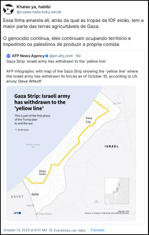 Post de Khalas ya, habibi (@coalacroata.bsky.social) com o texto: Essa linha amarela ali, atrás da qual as tropas da IOF estão, tem a maior parte das terras agricultáveis de Gaza. O genocídio continua, eles continuam ocupando território e impedindo os palestinos de produzir a própria comida. Há citação ao post da AFP News Agency (@en.afp.com) com o texto: Gaza Strip: Israeli army has withdrawn to the 'yellow line' AFP Infographic with map of the Gaza Strip showing the 'yellow line' where the Israeli army has withdrawn its forces as of October 10, according to US envoy Steve Witkoff - Tradução: Faixa de Gaza: Exército israelense recuou para a "linha amarela" Infográfico da AFP com mapa da Faixa de Gaza mostrando a "linha amarela", de onde o exército israelense retirou suas forças desde 10 de outubro, segundo o enviado dos EUA, Steve Witkoff