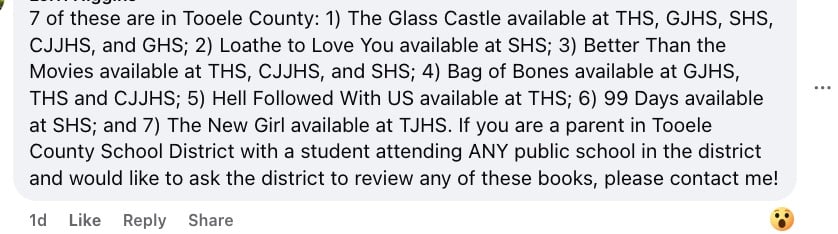 Facebook comment that reads "7 of these are in Tooele County: 1) The Glass Castle available at THS, GJHS, SHS, CJJHS, and GHS; 2) Loathe to Love You available at SHS; 3) Better Than the Movies available at THS, CJJHS, and SHS; 4) Bag of Bones available at GJHS, THS and CJJHS; 5) Hell Followed With US available at THS; 6) 99 Days available at SHS; and 7) The New Girl available at TJHS. If you are a parent in Tooele County School District with a student attending ANY public school in the district and would like to ask the district to review any of these books, please contact me!"