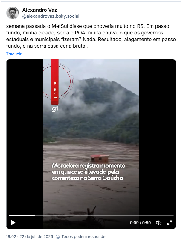 Post de Alexandro Vaz (@alexandrovaz.bsky.social): semana passada o MetSul disse que choveria muito no RS. Em passo fundo, minha cidade, serra e POA, muita chuva. o que os governos estaduais e municipais fizeram? Nada. Resultado, alagamento em passo fundo, e na serra essa cena brutal.

Post contém video do G1 com a legenda: Moradora registra momento em que casa é levada pela correnteza na Serra Gaúcha