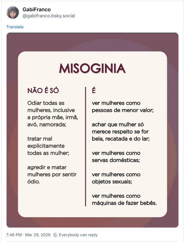 https://bsky.app/profile/gabifranco.bsky.social/post/3miadgchfvc2i
Post de GabiFranco (@gabifranco.bsky.social): (imagem do texto: MISOGINIA
NÃO É SÓ
Odiar todas as mulheres, inclusive a própria mãe, irmã, avó, namorada;
tratar mal explicitamente todas as mulher;
agredir e matar mulheres por sentir ódio.
É
ver mulheres como pessoas de menor valor;
achar que mulher só merece respeito se for bela, recatada e do lar;
ver mulheres como servas domésticas;
ver mulheres como objetos sexuais;
ver mulheres como máquinas de fazer bebês.)