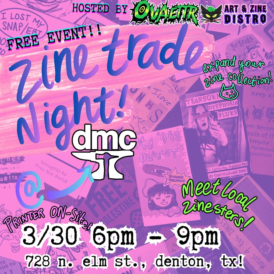 Hosted by Ovaettr Art & Zine Distro
Free Event!
Zine Trade Night
at Denton Maker Center
3/30 6pm - 9pm
728 N. Elm St., Denton, TX!
Expand your zine collection
Printer on-site
Meet local zinesters!