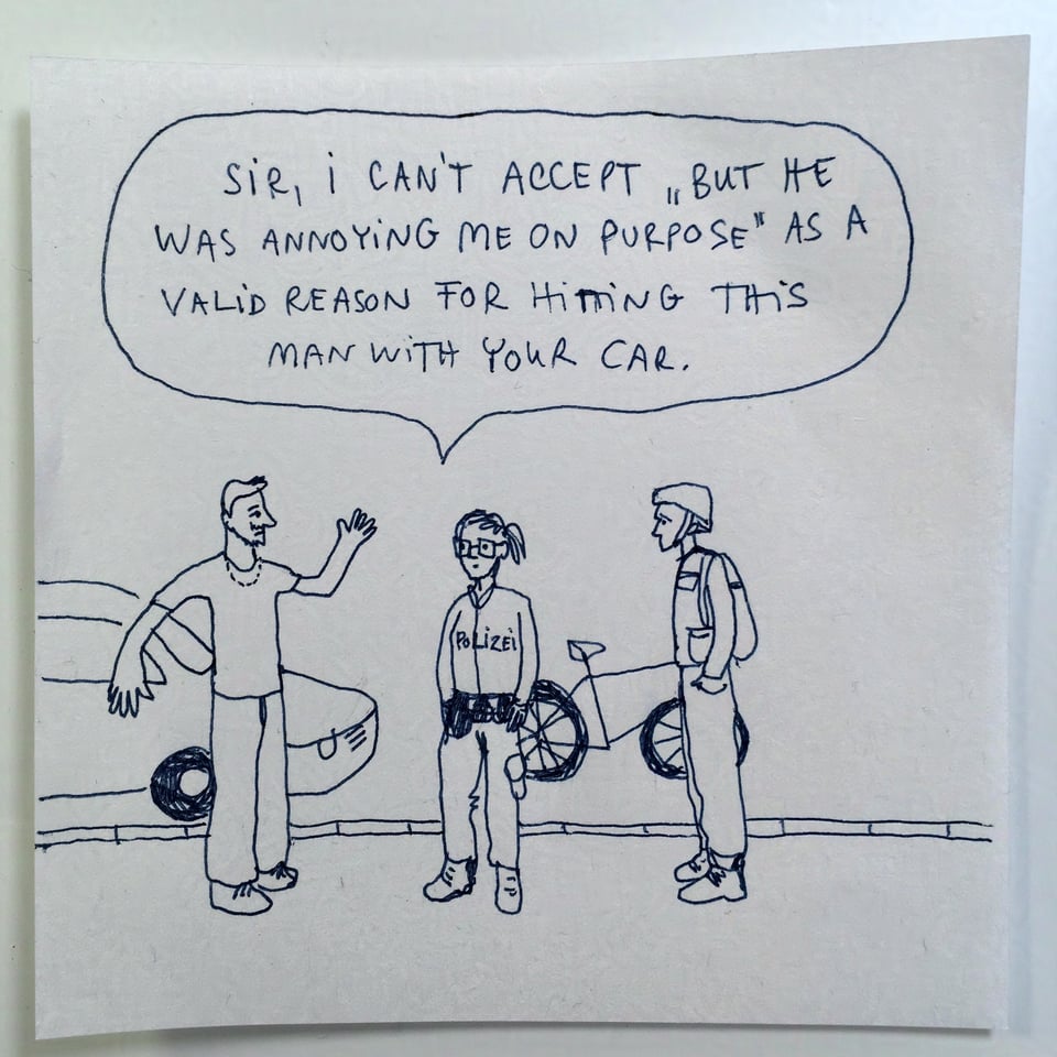 A pen drawing of a young man with a stupid chain waving his arms at a policewoman and a biker. The policewoman is saying ‘Sir, I can’t accept “but he was annoying me on purpose” as a valid reason for hitting this man with your car.’