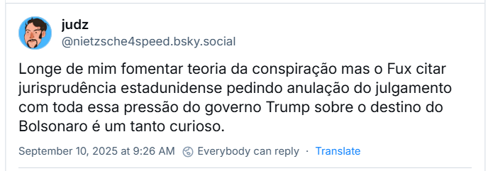 Post de judz (‪@nietzsche4speed.bsky.social‬) com o texto: Longe de mim fomentar teoria da conspiração mas o Fux citar jurisprudência estadunidense pedindo anulação do julgamento com toda essa pressão do governo Trump sobre o destino do Bolsonaro é um tanto curioso.