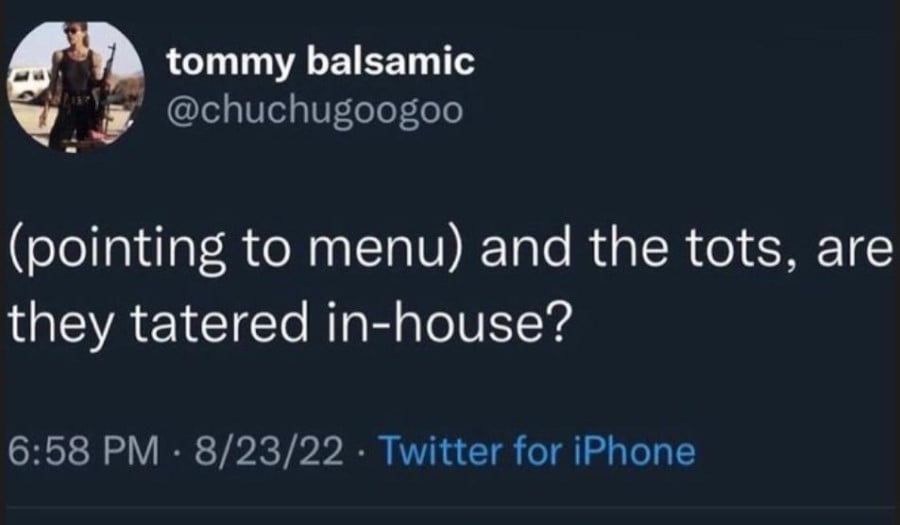 tommy balsamic tweet: (pointing to menu) and the tots, are they tatered in-house?