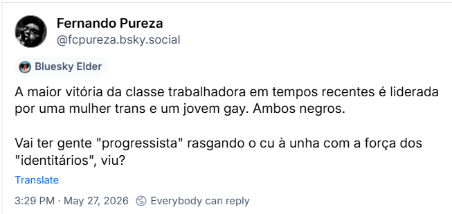 Post de Fernando Pureza (‪@fcpureza.bsky.social‬) :

A maior vitória da classe trabalhadora em tempos recentes é liderada por uma mulher trans e um jovem gay. Ambos negros.

Vai ter gente "progressista" rasgando o cu à unha com a força dos "identitários", viu?