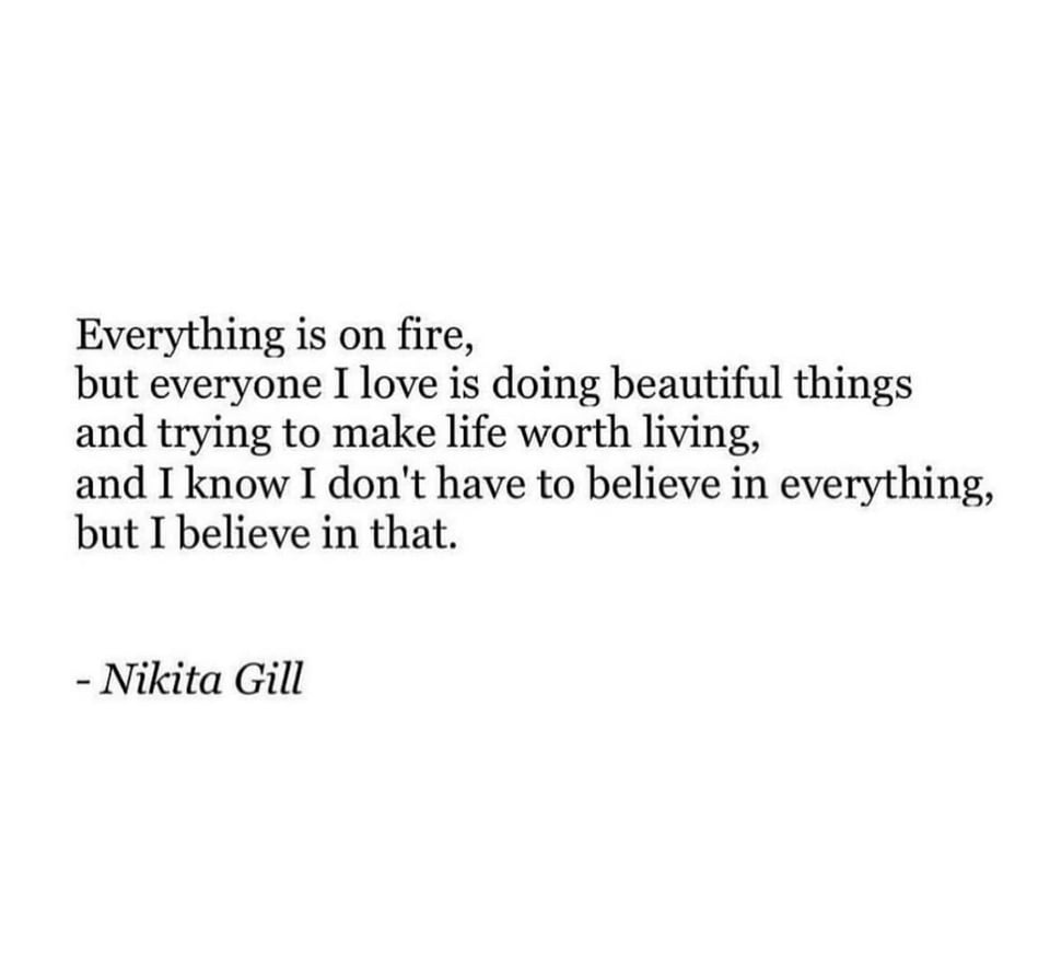 A quote by Nikita Gill that reads: "Everything is on fire, but everyone I love is doing beautiful things and trying to make life worth living, and I know I don't have to believe in everything, but I believe in that."