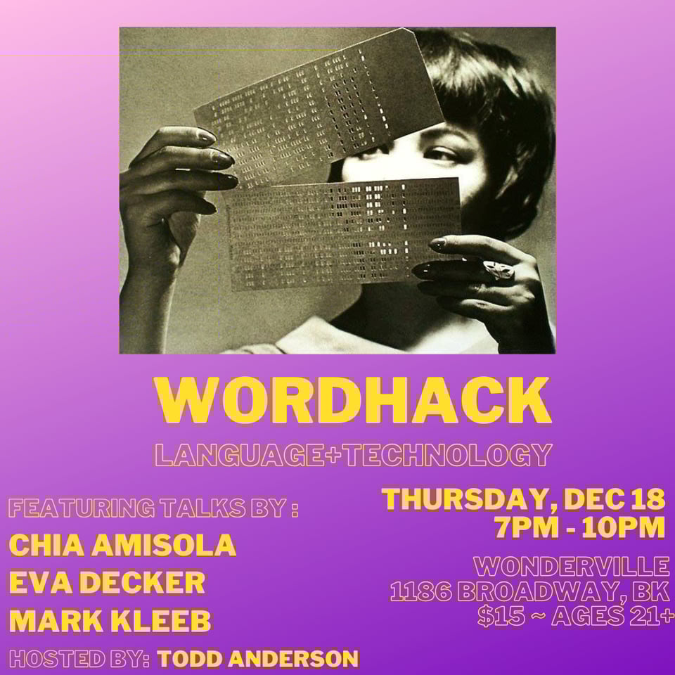 Wordhack event poster. Language and technology. Featuring talks by Chia Amisola, Eva Decker, and Mark Kleeb. Hosted by Todd Anderson. Thursday, December 18, 7pm-10pm. Wonderville, 1186 Broadway, BK. $15. Ages 21+.
