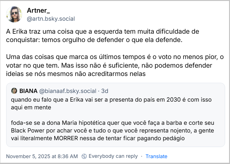 Post de Artner_ (‪@artn.bsky.social) com o texto: A Erika traz uma coisa que a esquerda tem muita dificuldade de conquistar: temos orgulho de defender o que ela defende.  Uma das coisas que marca os últimos tempos é o voto no menos pior, o votar no que tem. Mas isso não é suficiente, não podemos defender ideias se nós mesmos não acreditarmos nelas - compartilnado um post de BIANA (‪@bianaaf.bsky.social‬) com o texto: quando eu falo que a Erika vai ser a presenta do país em 2030 é com isso aqui em mente   foda-se se a dona Maria hipotética quer que você faça a barba e corte seu Black Power por achar você e tudo o que você representa nojento, a gente vai literalmente MORRER nessa de tentar ficar pagando pedágio