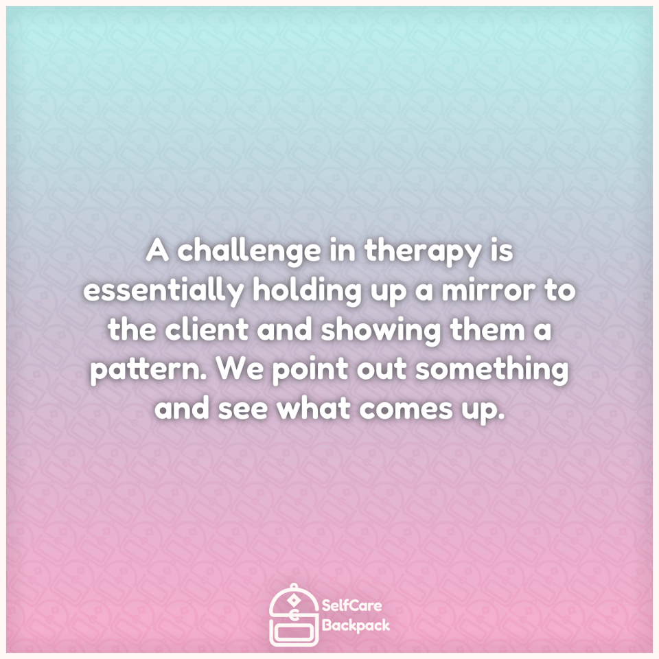 A challenge in therapy is essentially holding up a mirror to the client and showing them a pattern. We point out something and see what comes up.
