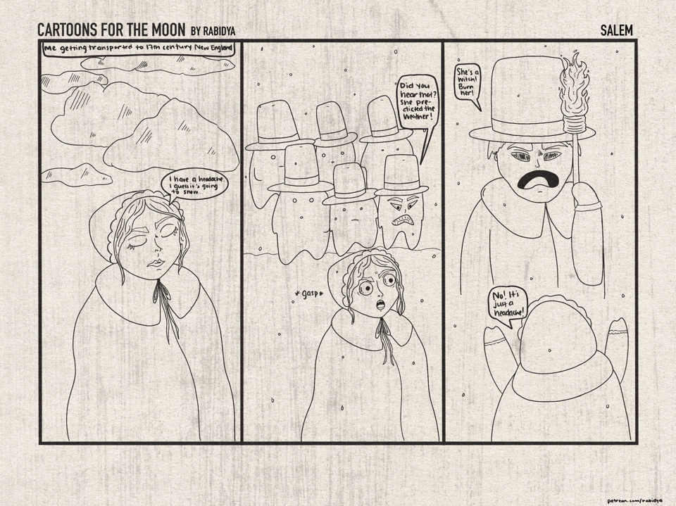 Three panel comic called Cartoons for the Moon by rabidya. The title of this issue is Salem. First panel: top text says “me getting transported to 17th century New England” and shows a drawing of me with my eyes closed and there are clouds behind me. I say “I have a headache. I guess it’s going to snow…”. Panel 2 shows a crowd of men behind me in tall hats and it starts to snow. The one on the far right says “did you hear that? She predicted the weather!” And my eyes are wide open and I am gasping. Third panel shows a man in a tall hat with a torch saying “she’s a witch! Burn her!” My back is to the viewer with my arms up and I am yelling “no! It’s just a headache!”