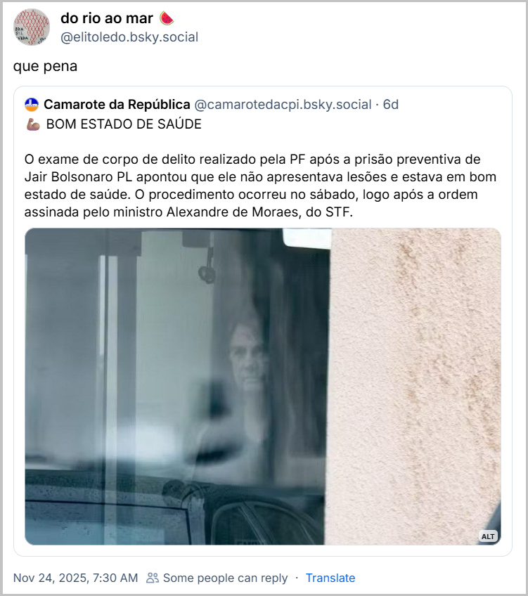 Post de do rio ao mar 🍉(@/elitoledo.bsky.social) com o texto: que pena - citando o post do Camarote da República (@camarotedacpi.bsky.social) com o texto: 💪🏽 BOM ESTADO DE SAÚDE O exame de corpo de delito realizado pela PF após a prisão preventiva de Jair Bolsonaro PL apontou que ele não apresentava lesões e estava em bom estado de saúde. O procedimento ocorreu no sábado, logo após a ordem assinada pelo ministro Alexandre de Moraes, do STF.