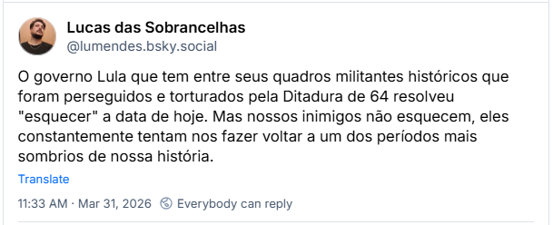 Post de Lucas das Sobrancelhas (‪@lumendes.bsky.social‬): O governo Lula que tem entre seus quadros militantes históricos que foram perseguidos e torturados pela Ditadura de 64 resolveu "esquecer" a data de hoje. Mas nossos inimigos não esquecem, eles constantemente tentam nos fazer voltar a um dos períodos mais sombrios de nossa história