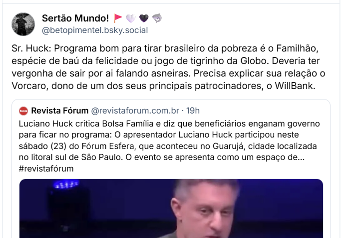 Post de ‪Sertão Mundo! 🚩🤍🖤🦈 (‪@betopimentel.bsky.social‬) :

Sr. Huck: Programa bom para tirar brasileiro da pobreza é o Familhão, espécie de baú da felicidade ou jogo de tigrinho da Globo. Deveria ter vergonha de sair por ai falando asneiras. Precisa explicar sua relação o Vorcaro, dono de um dos seus principais patrocinadores, o WillBank.