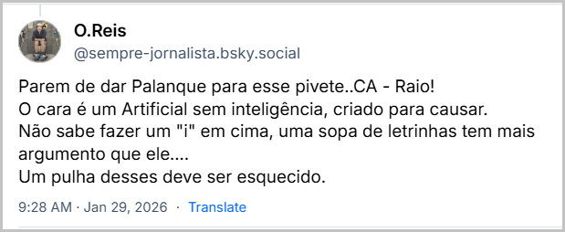 Post de O.Reis (@sempre-jornalista.bsky.social) com o texto: Parem de dar Palanque para esse pivete..CA - Raio! O cara é um Artificial sem inteligência, criado para causar.
Não sabe fazer um "i" em cima, uma sopa de letrinhas tem mais argumento que ele....
Um pulha desses deve ser esquecido.