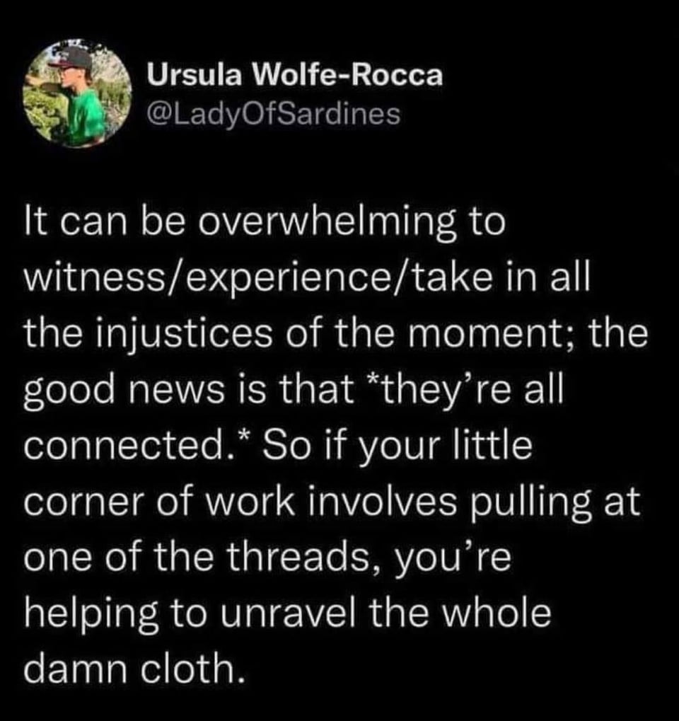 It can be overwhelming to witness/experience/take in all the injustices of the moment; the good news is that they're all connected. So if your little corner of work involves pulling at one of the threads, you're helping to unravel the whole damn cloth.